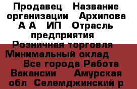 Продавец › Название организации ­ Архипова А.А., ИП › Отрасль предприятия ­ Розничная торговля › Минимальный оклад ­ 6 000 - Все города Работа » Вакансии   . Амурская обл.,Селемджинский р-н